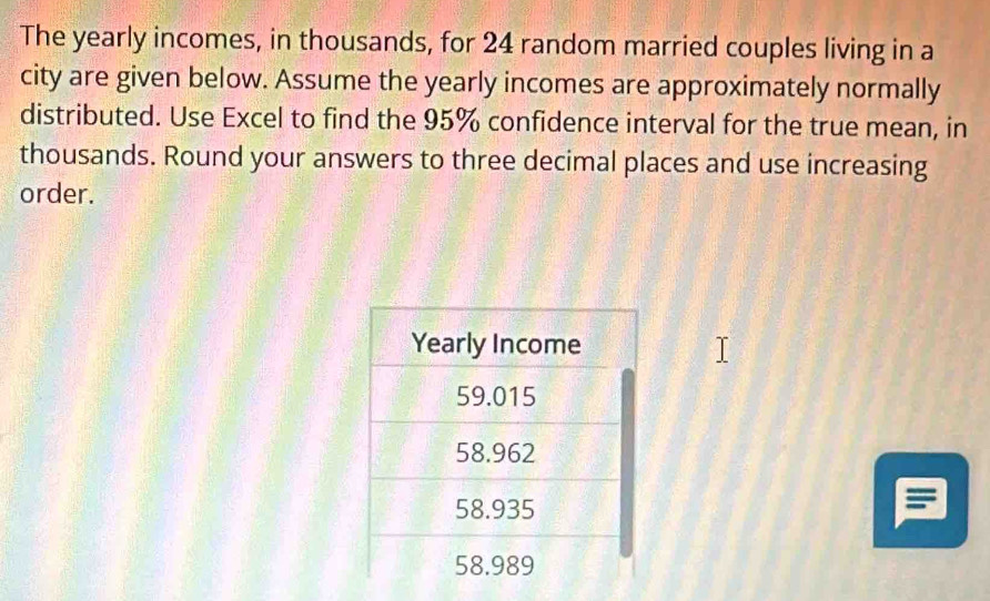 The yearly incomes, in thousands, for 24 random married couples living in a 
city are given below. Assume the yearly incomes are approximately normally 
distributed. Use Excel to find the 95% confidence interval for the true mean, in 
thousands. Round your answers to three decimal places and use increasing 
order.