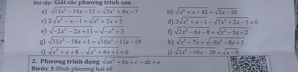 Bài tập: Giải các phương trình sau 
a) sqrt(11x^2-14x-12)=sqrt(3x^2+4x-7) b) sqrt(x^2+x-42)=sqrt(2x-30)
c) 2sqrt(x^2-x-1)=sqrt(x^2+2x+5) d) 3sqrt(x^2+x-1)-sqrt(7x^2+2x-5)=0
e) sqrt(-2x^2-2x+11)=sqrt(-x^2+3) f sqrt(2x^2-6x-8)=sqrt(x^2-5x-2)
g) sqrt(31x^2-58x+1)=sqrt(10x^2-11x-19) h) sqrt(x^2-7x)=sqrt(-9x^2-8x+3)
sqrt(x^2+x+8)-sqrt(x^2+4x+1)=0
j) sqrt(2x^2-10x-29)=sqrt(x-8)
2. Phương trình dạng sqrt(ax^2+bx+c)=dx+e
Bước 1:Bình phương hai vế