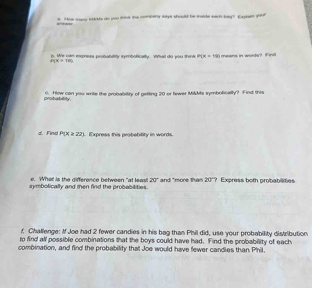 How many M&Ms do you think the company says should be inside each bag? Explain your 
answer. 
b. We can express probability symbolically. What do you think P(X=19) means in words? Find
P(X=19). 
c. How can you write the probability of getting 20 or fewer M&Ms symbolically? Find this 
probability. 
d. Find P(X≥ 22). Express this probability in words. 
e. What is the difference between “at least 20'' and “more than 20'' ? Express both probabilities 
symbolically and then find the probabilities. 
f. Challenge: If Joe had 2 fewer candies in his bag than Phil did, use your probability distribution 
to find all possible combinations that the boys could have had. Find the probability of each 
combination, and find the probability that Joe would have fewer candies than Phil.