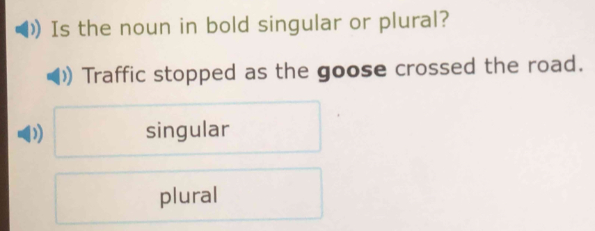 Is the noun in bold singular or plural?
Traffic stopped as the goose crossed the road.
singular
plural