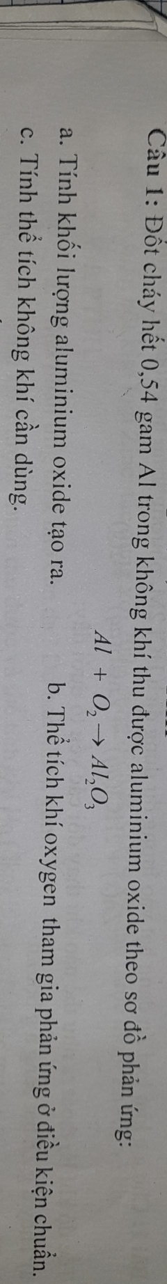 Đốt cháy hết 0,54 gam Al trong không khí thu được aluminium oxide theo sơ đồ phản ứng:
Al+O_2to Al_2O_3
a. Tính khối lượng aluminium oxide tạo ra. b. Thể tích khí oxygen tham gia phản ứng ở điều kiện chuẩn.
c. Tính thể tích không khí cần dùng.