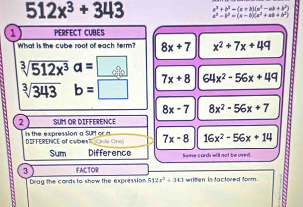 512x^3+343
a^3+b^3-(a+b)(a^2-ab+b^2)
a^3-b^3=(a-b)(a^2+ab+b^2)
1 PERFECT CUBES
What is the cube root of each term? 8x+7 x^2+7x+49
sqrt[3](512x^3)a=□
sqrt[3](343) b=□ 7x+8 64x^2-56x+49
8x-7 8x^2-56x+7
2 SUM OR DIFFERENCE
s the expression a SUM or a
DIFFERENCE of cubes?[Crcle One] 7x-8 16x^2-56x+14
Sum Difference Some cards will not be used.
3 FACTOR
Drag the cards to show the expression 512x^3+343 written in factored form.