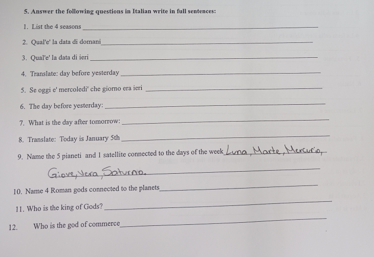 Answer the following questions in Italian write in full sentences: 
1. List the 4 seasons_ 
2. Qual'e' la data di domani_ 
3. Qual'e' la data di ieri_ 
4. Translate: day before yesterday_ 
5. Se oggi e' mercoledi' che giorno era ieri_ 
6. The day before yesterday: 
_ 
7. What is the day after tomorrow: 
_ 
8. Translate: Today is January 5th 
_ 
9. Name the 5 pianeti and 1 satellite connected to the days of the week _ 
_ 
10. Name 4 Roman gods connected to the planets 
_ 
11. Who is the king of Gods? 
_ 
12. Who is the god of commerce 
_