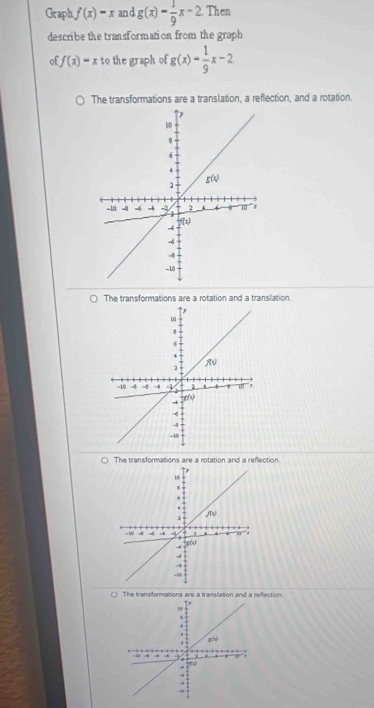 Graph f(x)=x and g(x)= 1/9 x-2 Then
describe the transformation from the graph
of f(x)=x to the graph of g(x)= 1/9 x-2
The transformations are a translation, a reflection, and a rotation.
The transformations are a rotation and a translation.
The transformations are a rotation and a reflection.
The transformations are a translation and a reflection.