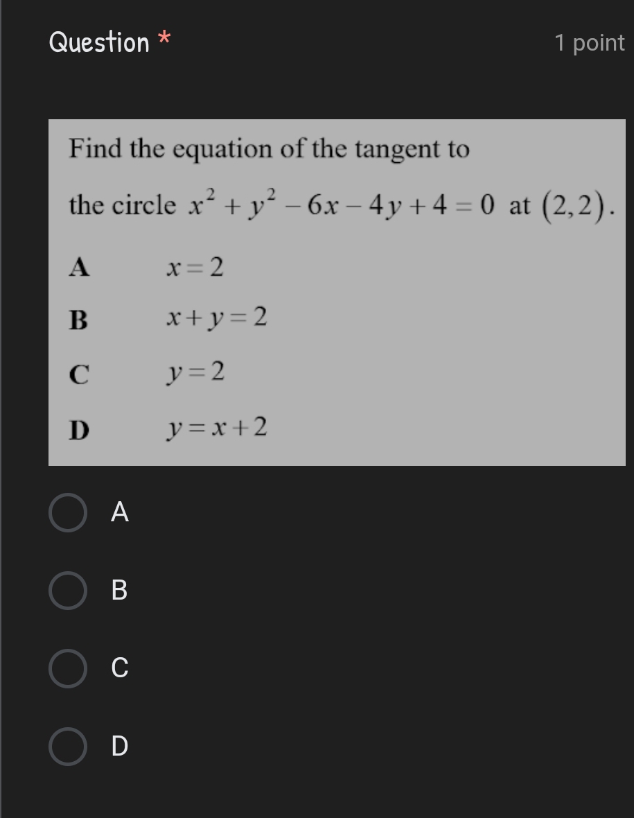 Question * 1 point
Find the equation of the tangent to
the circle x^2+y^2-6x-4y+4=0 at (2,2).
A x=2
B x+y=2
C y=2
D y=x+2
A
B
C
D