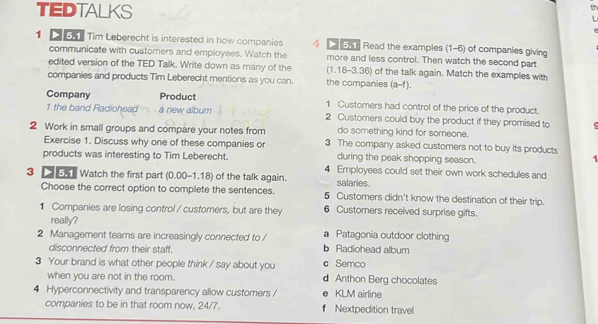 TEDTALKS
th
I 
1 > 5. Tim Leberecht is interested in how companies 4 5.1 Read the examples (1-6) of companies giving
communicate with customers and employees. Watch the more and less control. Then watch the second part
edited version of the TED Talk. Write down as many of the (1.18-3.36) of the talk again. Match the examples with
companies and products Tim Leberecht mentions as you can. the companies (a-f).
Company Product 1 Customers had control of the price of the product.
1 the band Radiohead a new album 2 Customers could buy the product if they promised to
2 Work in small groups and compare your notes from do something kind for someone.
Exercise 1. Discuss why one of these companies or 3 The company asked customers not to buy its products
products was interesting to Tim Leberecht. during the peak shopping season.
1 
4 Employees could set their own work schedules and
3 > 5.1 Watch the first part (0.00-1.18) of the talk again. salaries.
Choose the correct option to complete the sentences. 5 Customers didn't know the destination of their trip.
1 Companies are losing control / customers, but are they 6 Customers received surprise gifts.
really? a Patagonia outdoor clothing
2 Management teams are increasingly connected to / b Radiohead album
disconnected from their staff.
3 Your brand is what other people think / say about you c Semco
when you are not in the room. d Anthon Berg chocolates
4 Hyperconnectivity and transparency allow customers / e KLM airline
companies to be in that room now, 24/7. f Nextpedition travel