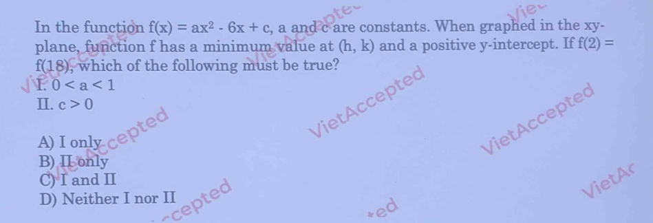 In the function f(x)=ax^2-6x+c , a and c are constants. When graphed in the xy -
plane, function f has a minimum value at (h,k) and a positive y-intercept. If f(2)=
f(18) , which of the following must be true?
L 0
VietAccepted
II. c>0
VietAccepted
oted
A) I only
B) II only
C) I and II
D) Neither I nor II
cepted
VietAr
*ed