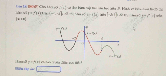 [MAP] Cho hàm số f(x) có đạo hàm cấp hai liên tục trên @. Hình vẽ bên dưới là đồ thị
hàm số y=f'(x) trên (-∈fty ;-2]; đồ thị hàm số y=f(x) trên [-2;4]; đồ thị hàm số y=f'(x) trên
(4;+∈fty ).
Hàm số y=f(x) có bao nhiêu điểm cực tiểu?
Điền đấp án: