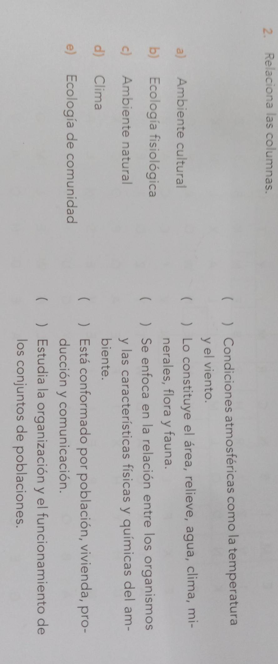 Relaciona las columnas. 
( ) Condiciones atmosféricas como la temperatura 
y el viento. 
a) Ambiente cultural ) Lo constituye el área, relieve, agua, clima, mi- 
( 
nerales, flora y fauna. 
b) Ecología fisiológica 
( ) Se enfoca en la relación entre los organismos 
c) Ambiente natural y las características físicas y químicas del am- 
d) Clima 
biente. 
 ) Está conformado por población, vivienda, pro- 
e) Ecología de comunidad 
ducción y comunicación. 
( ) Estudia la organización y el funcionamiento de 
los conjuntos de poblaciones.