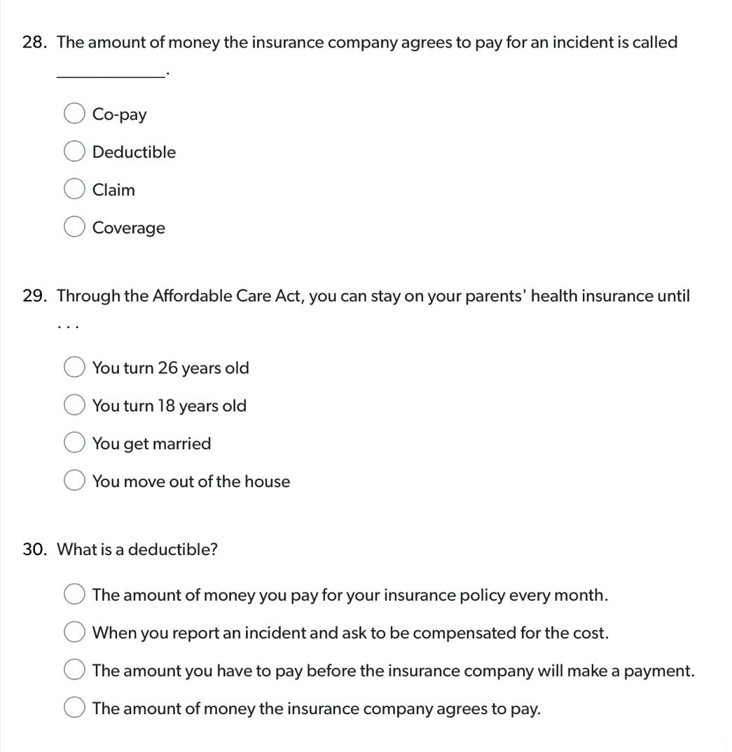 The amount of money the insurance company agrees to pay for an incident is called
_
Co-pay
Deductible
Claim
Coverage
29. Through the Affordable Care Act, you can stay on your parents' health insurance until
You turn 26 years old
You turn 18 years old
You get married
You move out of the house
30. What is a deductible?
The amount of money you pay for your insurance policy every month.
When you report an incident and ask to be compensated for the cost.
The amount you have to pay before the insurance company will make a payment.
The amount of money the insurance company agrees to pay.