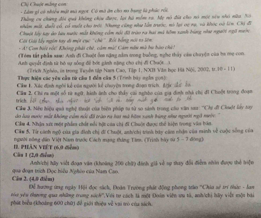 Chị Chuột mắng con:
- Làm gì có nhiều mật mà ngọt. Có mà ăn cho no bụng là phúc rồi.
Thằng cư chừng đỏi quá không chịu được, lại há mồm ra. Mẹ nỏ đứ cho nó một xêu nhỏ nữa. Nó
nhấm mất, duổi cổ, cổ nuất cho trồi. Nhưng cũng như lần trước, nó lại oẹ rạ, và khóc oà lên. Chị đĩ
Chuột lấy tay áo lau nước mắt không cầm nổi đã trào ra hai má hồm xanh búng như người ngã nước.
Cả Gái lấy ngồn tay di một cục ''chè''. Rồi bổng nổi to lên:
- Ả! Con biết rồi! Không phái chè, câm mà! Cám nấu mà bu bảo chè!
(Tóm tắt phần sau: Anh đĩ Chuột ốm nặng nằm trong buồng, nghe thầy câu chuyện của ba mẹ con.
Anh quyết định từ bỏ sự sống để bớt gánh nặng cho chị đi Chuột...).
(Trích Nghèo, in trong Tuyển tập Nam Cao, Tập 1, NXB Văn học Hà Nội, 2002, tr.10 - 11)
Thực hiện các yêu cầu từ câu 1 đến câu 5 (Trình bảy ngắn gọn):
Câu 1. Xác định ngôi kể của người kế chuyện trong đoạn trích. Aự 
Cầâu 2. Chi ra một số tử ngữ, hình ảnh cho thấy cái nghèo của gia đình nhà chị đĩ Chuột trong đoạn
trich.
Cầu 3. Nêu hiệu quả nghệ thuật của biện pháp tu từ so sánh trong câu văn sau: “Chị đĩ Chuột lầy tay
áo lưu mước mắt không cầm nổi đã trào ra hai mà hỡm xanh bùng như người ngã nước ''
Câu 4. Nhận xét một phẩm chất nổi bật của chi đĩ Chuột được thể hiện trong văn bản.
Câu 5. Từ cảnh ngộ của gia đình chị đĩ Chuột, anh/chị trình bãy cảm nhận của minh ve^(frac 1)e cuộc sống của
người nông dân Việt Nam trước Cách mạng tháng Tâm. (Trình bảy từ 5 - 7 dông)
II. PHÂN VIÊT (6,0 điểm)
Câu 1 (2,0 điểm)
Anh/chị hãy viết đoạn văn (khoảng 200 chữ) đánh giá về sự thay đổi điểm nhìn được thể hiện
qua đoạn trích Đọc hiểu Nghèo của Nam Cao.
Câu 2. (4,0 điểm)
Để hướng ứng ngày Hội đọc sách, Đoàn Trường phát động phong trào “Chia sẻ trì thức - lan
tóu yêu thương qua những trang sách''.Với tư cách là một Đoàn viên ưu tú, anh/chị hãy viết một bài
phát biểu (khoảng 600 chữ) để giới thiệu về vai trò của sách.