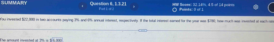 SUMMARY Question 6, 1.3.21 HW Score: 32.14%, 4.5 of 14 points 
< Part 1 of 2 Points: 0 of 1 
You invested  $22,000 in two accounts paying 3% and 6% annual interest, respectively. If the total interest earned for the year was $780, how much was invested at each rate 
The amount invested at 3% is $ 6.000