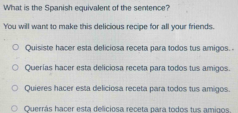 What is the Spanish equivalent of the sentence?
You will want to make this delicious recipe for all your friends.
Quisiste hacer esta deliciosa receta para todos tus amigos. .
Querías hacer esta deliciosa receta para todos tus amigos.
Quieres hacer esta deliciosa receta para todos tus amigos.
Querrás hacer esta deliciosa receta para todos tus amigos.