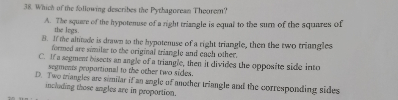 Which of the following describes the Pythagorean Theorem?
A. The square of the hypotenuse of a right triangle is equal to the sum of the squares of
the legs.
B. If the altitude is drawn to the hypotenuse of a right triangle, then the two triangles
formed are similar to the original triangle and each other.
C. If a segment bisects an angle of a triangle, then it divides the opposite side into
segments proportional to the other two sides.
D. Two triangles are similar if an angle of another triangle and the corresponding sides
including those angles are in proportion.