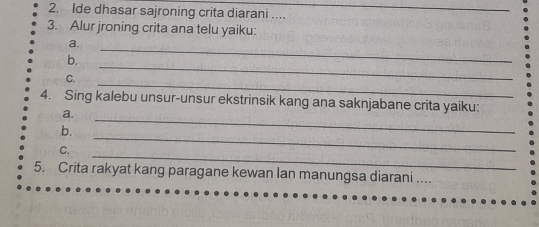 Ide dhasar sajroning crita diarani ...._ 
3. Alur jroning crita ana telu yaiku: 
_ 
a. 
_ 
b. 
_ 
C. 
_ 
4. Sing kalebu unsur-unsur ekstrinsik kang ana saknjabane crita yaiku: 
a. 
_ 
b. 
_ 
C. 
5. Crita rakyat kang paragane kewan lan manungsa diarani ....