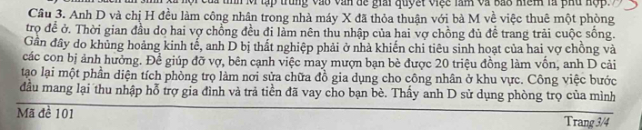 tập trung vào văn đế giải quyết việc làm và bao hệm là phu hộp. 
Câu 3. Anh D và chị H đều làm công nhân trong nhà máy X đã thỏa thuận với bà M về việc thuê một phòng 
trọ đề ở. Thời gian đầu do hai vợ chồng đều đi làm nên thu nhập của hai vợ chồng đủ đề trang trải cuộc sống. 
Gần đây do khủng hoảng kinh tế, anh D bị thất nghiệp phải ở nhà khiến chỉ tiêu sinh hoạt của hai vợ chồng và 
các con bị ảnh hưởng. Để giúp đỡ vợ, bên cạnh việc may mượn bạn bè được 20 triệu đồng làm vốn, anh D cải 
tạo lại một phần diện tích phòng trọ làm nơi sửa chữa đồ gia dụng cho công nhân ở khu vực. Công việc bước 
đầu mang lại thu nhập hỗ trợ gia đình và trả tiền đã vay cho bạn bè. Thấy anh D sử dụng phòng trọ của mình 
Mã đề 101
Trang 3/4