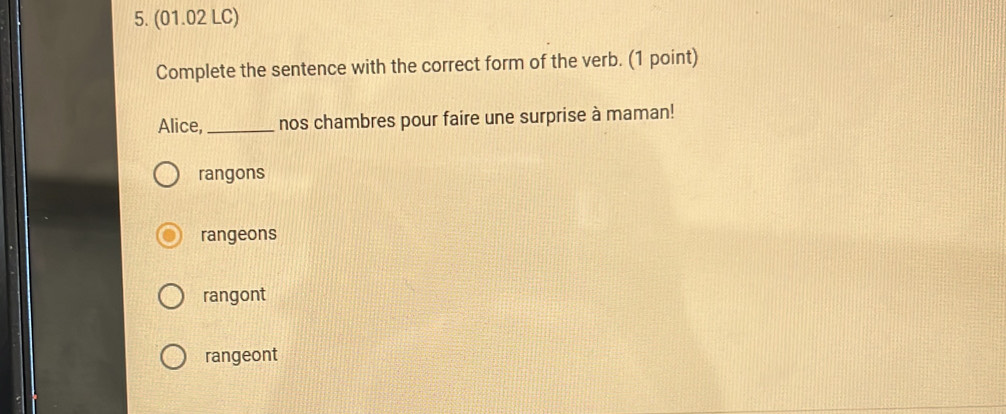 (01.02 LC)
Complete the sentence with the correct form of the verb. (1 point)
Alice, _nos chambres pour faire une surprise à maman!
rangons
rangeons
rangont
rangeont