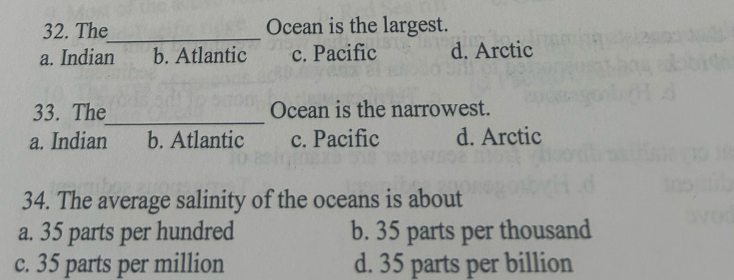 The_ Ocean is the largest.
a. Indian b. Atlantic c. Pacific d. Arctic
33. The_ Ocean is the narrowest.
a. Indian b. Atlantic c. Pacific d. Arctic
34. The average salinity of the oceans is about
a. 35 parts per hundred b. 35 parts per thousand
c. 35 parts per million d. 35 parts per billion