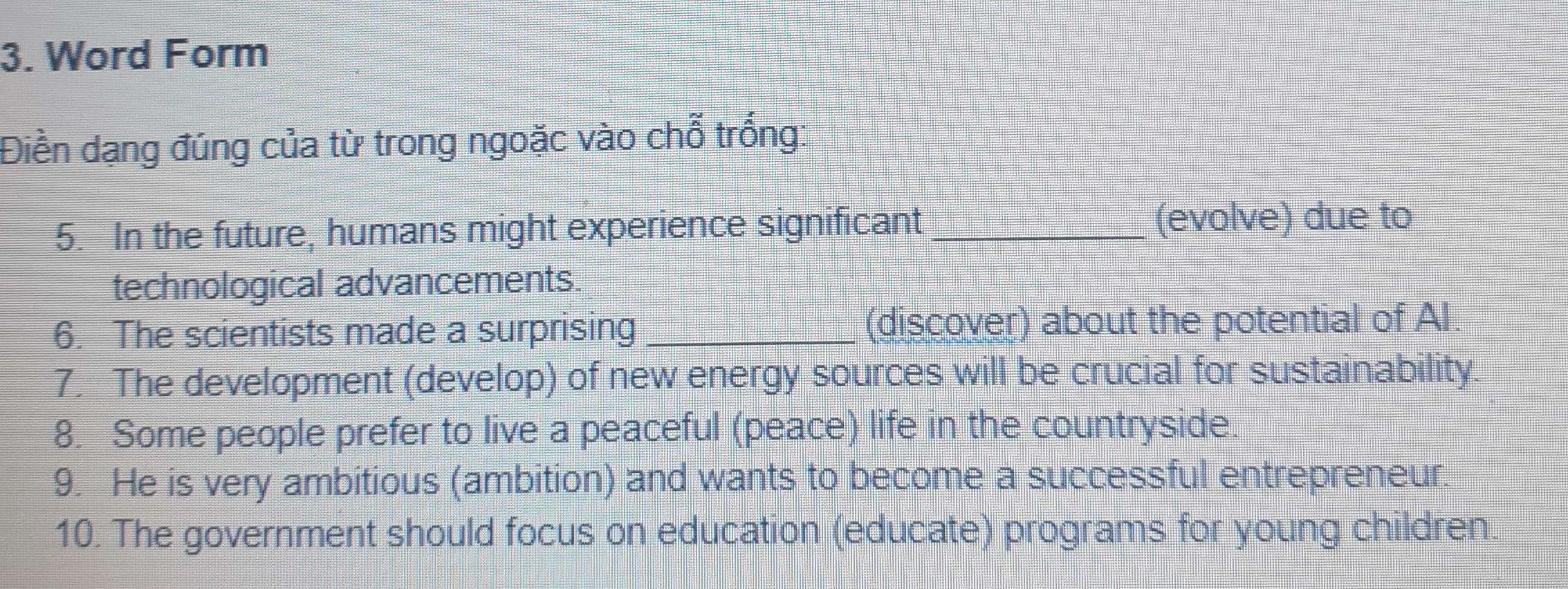 Word Form 
Điền dạng đúng của từ trong ngoặc vào chỗ trống: 
5. In the future, humans might experience significant _(evolve) due to 
technological advancements. 
6. The scientists made a surprising _(discover) about the potential of Al. 
7. The development (develop) of new energy sources will be crucial for sustainability. 
8. Some people prefer to live a peaceful (peace) life in the countryside. 
9. He is very ambitious (ambition) and wants to become a successful entrepreneur. 
10. The government should focus on education (educate) programs for young children.