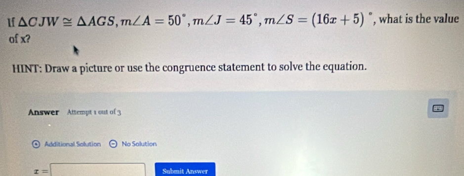 1f △ CJW≌ △ AGS, m∠ A=50°, m∠ J=45°, m∠ S=(16x+5)^circ  , what is the value 
of x? 
HINT: Draw a picture or use the congruence statement to solve the equation. 
Answer Attempt 1 out of 3 
Additional Solution Theta No Solution
x=□ Submit Answer