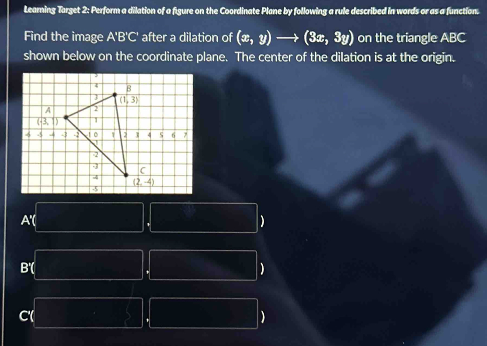 Learning Target 2: Perform a dilation of a figure on the Coordinate Plane by following a rule described in words or as a function.
Find the image A'B'C' after a dilation of (x,y)to (3x,3y) on the triangle ABC
shown below on the coordinate plane. The center of the dilation is at the origin.
A'( )
,
B'( )
,
C'(
,
)