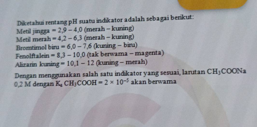 Diketahui rentang pH suatu indikator adalah sebagai berikut: 
Metil jingga =2,9-4, 0 (merah - kuning) 
Metil merah =4,2-6, 3 (merah - kuning) 
Bromtimol biru =6,0-7, 6 (kuning - biru) 
Fenolftalein =8,3-10, 0 (tak berwama - magenta) 
Alizarin kuning =10,1-12 (kuning - merah) 
Dengan menggunakan salah satu indikator yang sesuai, larutan CH_3COONa
0,2 M dengan K_aCH_3COOH=2* 10^(-5) akan berwama