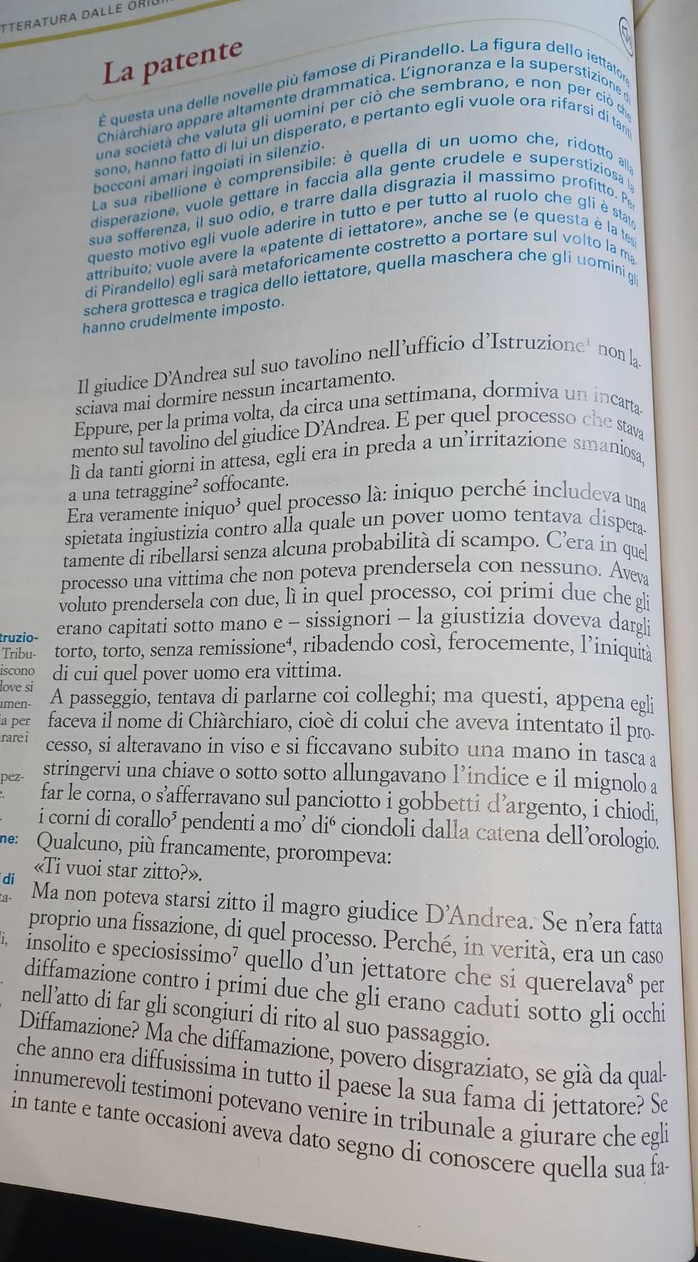 La patente
É questa una delle novelle più famose di Pirandello. La figura dello iettator
Chiarchiaro appare altamente drammatica. Lignoranza e la superstizione d
una società che valuta gli uomini per ciò che sembrano, e non per ciò chỉ
sono, hanno fatto di lui un disperato, e pertanto egli vuole ora rifarsi di tan
bocconi amari ingoiati in silenzio.
La sua ribellione è comprensibile: è quella di un uomo che, ridotto alla
disperazione, vuole gettare in faccia alla gente crudele e superstiziosa  
sua sofferenza, il suo odio, e trarre dalla disgrazia il massimo profitto. Pe
questo motivo egli vuole aderire in tutto e per tutto al ruolo che gli è stato
attribuito; vuole avere la «patente di iettatore», anche se (e questa è la te
di Pirandello) egli sarà metaforicamente costretto a portare sul volto la ma
schera grottesca e tragica dello iettatore, quella maschera che gli uomini g
hanno crudelmente imposto.
Il giudice D’Andrea sul suo tavolino nell’ufficio d’Istruzione' non la.
sciava mai dormire nessun incartamento.
Eppure, per la prima volta, da circa una settimana, dormiva un incarta
mento sul tavolino del giudice D'Andrea. E per quel processo che stava
lì da tanti giorni in attesa, egli era in preda a un’irritazione smaniosa,
a una tetraggine² soffocante.
Era veramente iniquo³ quel processo là: iniquo perché includeva una
spietata ingiustizia contro alla quale un pover uomo tentava dispera
tamente di ribellarsi senza alcuna probabilità di scampo. C’era in quel
processo una vittima che non poteva prendersela con nessuno. Aveva
voluto prendersela con due, lì in quel processo, coi primi due che gli
truzio- erano capitati sotto mano e - sissignori - la giustizia doveva dargli
Tribu- torto, torto, senza remissione⁴, ribadendo così, ferocemente, l’iniquità
iscono di cui quel pover uomo era vittima.
love si A passeggio, tentava di parlarne coi colleghi; ma questi, appena egli
men
a per faceva il nome di Chiàrchiaro, cioè di colui che aveva intentato il pro-
rarei cesso, si alteravano in viso e si ficcavano subito una mano in tasca a
pez- stringervi una chiave o sotto sotto allungavano l’indice e il mignolo a
far le corna, o s’afferravano sul panciotto i gobbetti d’argento, i chiodi,
i corni di corallo³ pendenti a mo’ dió ciondoli dalla catena dell’orologio.
ne: Qualcuno, più francamente, prorompeva:
«Ti vuoi star zitto?».
di Ma non poteva starsi zitto il magro giudice D'Andrea. Se n’era fatta
proprio una fissazione, di quel processo. Perché, in verità, era un caso
insolito e speciosissimo⁷ quello d’un jettatore che si querelava* per
diffamazione contro i primi due che gli erano caduti sotto gli occhi
nell’atto di far gli scongiuri di rito al suo passaggio.
Diffamazione? Ma che diffamazione, povero disgraziato, se già da qual-
che anno era diffusissima in tutto il paese la sua fama di jettatore? Se
innumerevoli testimoni potevano venire in tribunale a giurare che egli
in tante e tante occasioni aveva dato segno di conoscere quella sua fa