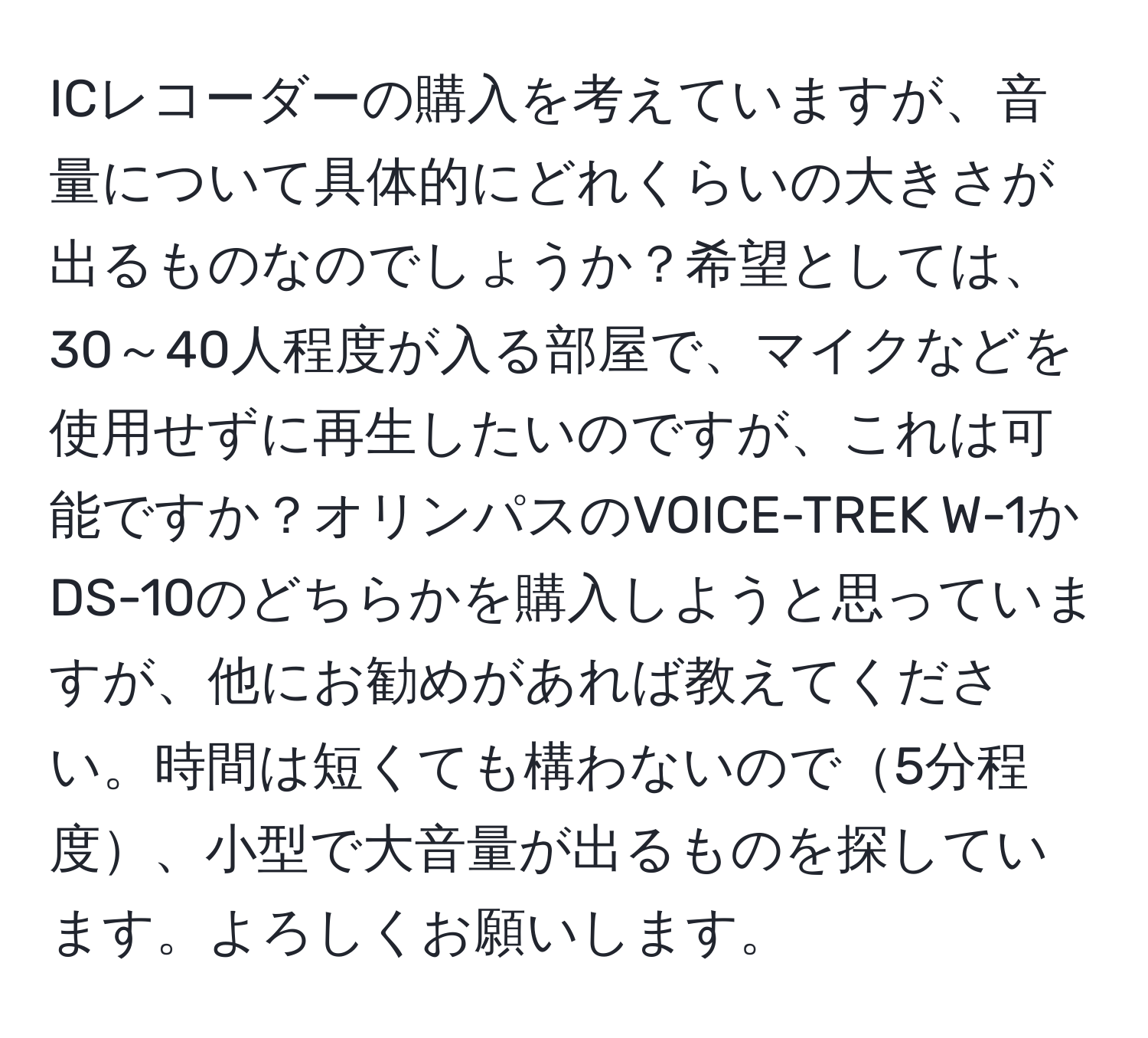 ICレコーダーの購入を考えていますが、音量について具体的にどれくらいの大きさが出るものなのでしょうか？希望としては、30～40人程度が入る部屋で、マイクなどを使用せずに再生したいのですが、これは可能ですか？オリンパスのVOICE-TREK W-1かDS-10のどちらかを購入しようと思っていますが、他にお勧めがあれば教えてください。時間は短くても構わないので5分程度、小型で大音量が出るものを探しています。よろしくお願いします。