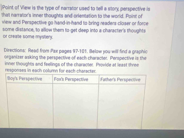 Point of View is the type of narrator used to tell a story, perspective is 
that narrator's inner thoughts and orientation to the world. Point of 
view and Perspective go hand-in-hand to bring readers closer or force 
some distance, to allow them to get deep into a character's thoughts 
or create some mystery. 
Directions: Read from Pax pages 97-101. Below you will find a graphic 
organizer asking the perspective of each character. Perspective is the 
inner thoughts and feelings of the character. Provide at least three 
responses in each column for each charac