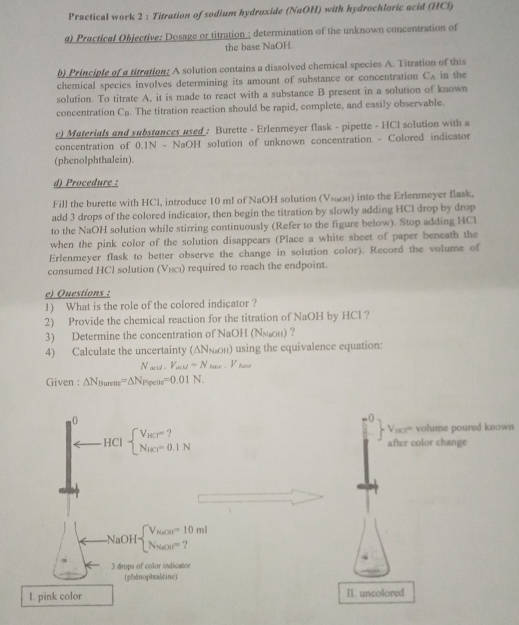 Practical work 2 : Titration of sodium hydroxide (NaOH) with hydrochloric acid (HCl)
a) Practical Objective: Dosage or titration : determination of the unknown concentration of
the base NaOH.
b) Principle of a titration: A solution contains a dissolved chemical species A. Titration of this
chemical species involves determining its amount of substance or concentration CA in the
solution. To titrate A, it is made to react with a substance B present in a solution of known
concentration Cü. The titration reaction should be rapid, complete, and easily observable.
c) Materials and substances used : Burette - Erlenmeyer flask - pipette - HCI solution with a
concentration of 0.1N - NaOH solution of unknown concentration - Colored indicator
(phenolphthalein).
d) Procedure :
Fill the burette with HCl, introduce 10 ml of NaOH solution (Vsωоs) into the Erlenmeyer flask.
add 3 drops of the colored indicator, then begin the titration by slowly adding HCl drop by drop
to the NaOH solution while stirring continuously (Refer to the figure below). Stop adding HCl
when the pink color of the solution disappears (Place a white sheet of paper beneath the
Erlenmeyer flask to better observe the change in solution color). Record the volume of
consumed HCl solution (Vηςι) required to reach the endpoint.
e) Questions :
1) What is the role of the colored indicator ?
2) Provide the chemical reaction for the titration of NaOH by HCl ?
3) Determine the concentration of NaOH (ΝΝон) ?
4) Calculate the uncertainty (ΔΝх₂он) using the equivalence equation:
N_acid.V_acu=N_base.V_base
Given : △ N_flurene=△ N_Pipeue=0.01N.
0
HCIbeginarrayl V_HCT=? N_HCT=0.1Nendarray.
Vice'' volume poured known
after color change
NaOHbeginarrayl V_NaOH=10ml Na_20t=?endarray. 
3 drops of color indicator
(phénophtaléine)
I. pink color I. uncolored