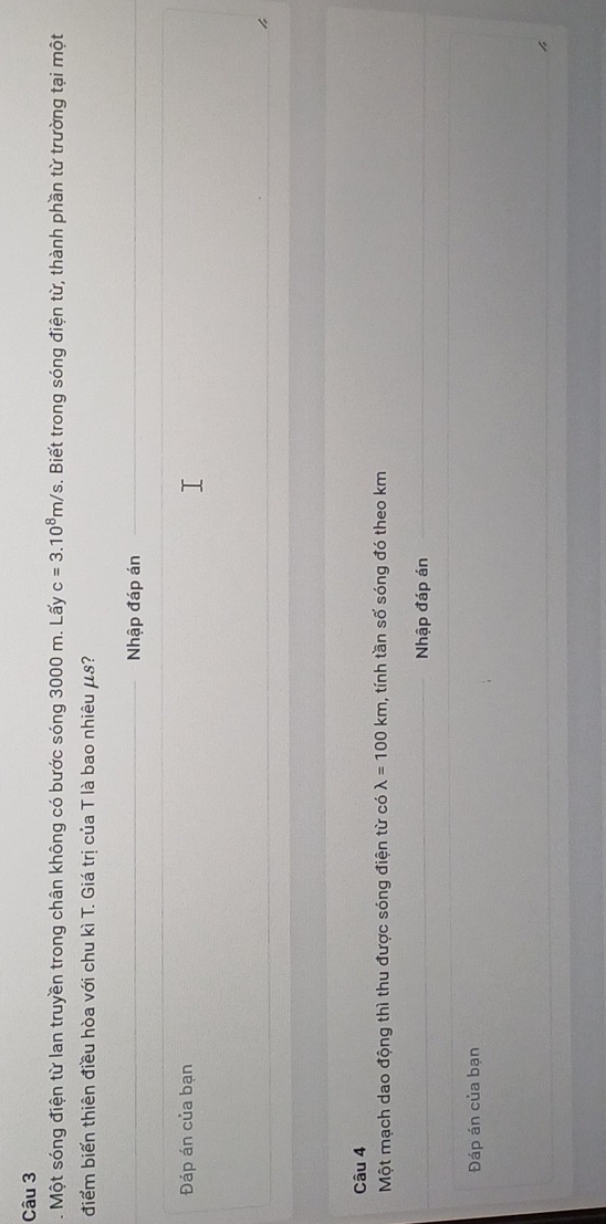 Một sóng điện từ lan truyền trong chân không có bước sóng 3000 m. Lấy c=3.10^8m/s s. Biết trong sóng điện từ, thành phần từ trường tại một 
điểm biến thiên điều hòa với chu kì T. Giá trị của T là bao nhiêu μs? 
Nhập đáp án 
Đáp án của bạn 
Câu 4 
Một mạch dao động thì thu được sóng điện từ có lambda =100km , tính tần số sóng đó theo km
Nhập đáp án 
Đáp án của bạn