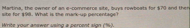 Martina, the owner of an e-commerce site, buys rowboats for $70 and then 
site for $98. What is the mark-up percentage? 
Write your answer using a percent sign (%).