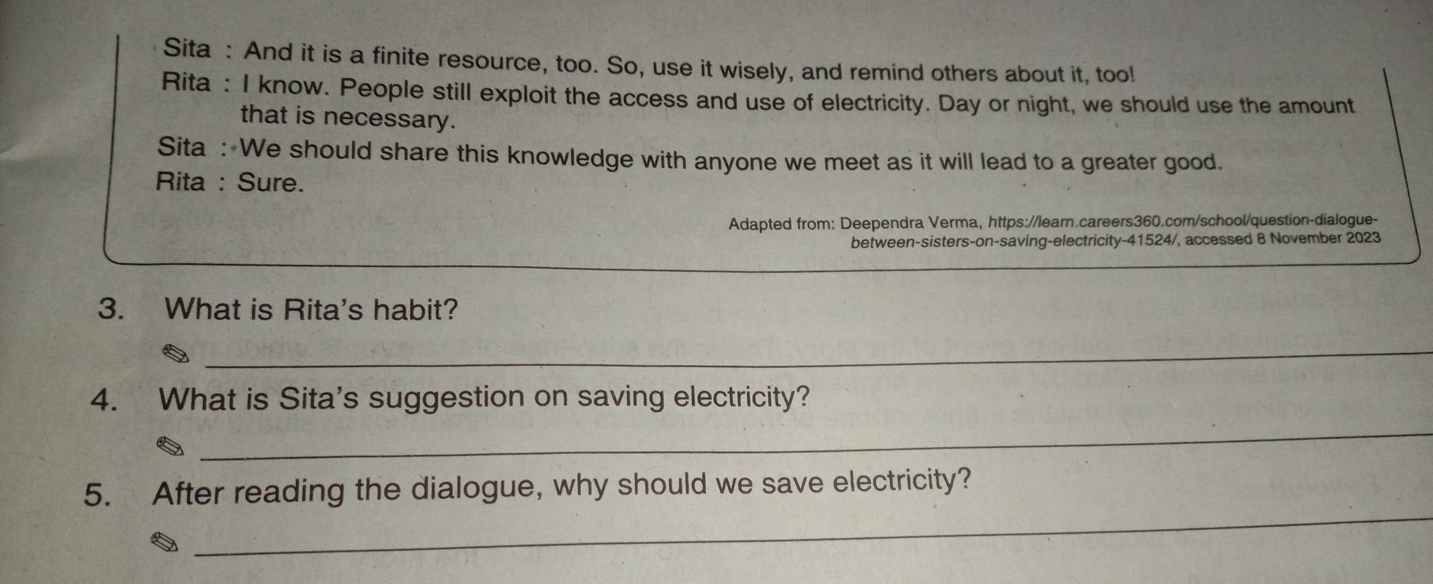 Sita : And it is a finite resource, too. So, use it wisely, and remind others about it, too! 
Rita : I know. People still exploit the access and use of electricity. Day or night, we should use the amount 
that is necessary. 
Sita : We should share this knowledge with anyone we meet as it will lead to a greater good. 
Rita : Sure. 
Adapted from: Deependra Verma, https://learn.careers360.com/school/question-dialogue- 
between-sisters-on-saving-electricity-41524/, accessed 8 November 2023 
3. What is Rita's habit? 
_ 
4. What is Sita's suggestion on saving electricity? 
_ 
_ 
5. After reading the dialogue, why should we save electricity?