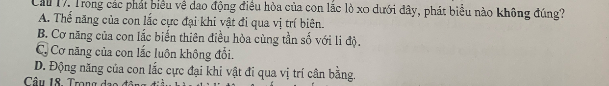 Cầu 17. Trong các phát biểu vê dao động điều hòa của con lắc lò x0 dưới đây, phát biểu nào không đúng?
A. Thế năng của con lắc cực đại khi vật đi qua vị trí biên.
B. Cơ năng của con lắc biến thiên điều hòa cùng tần số với li độ.
C. Cơ năng của con lắc luôn không đổi.
D. Động năng của con lắc cực đại khi vật đi qua vị trí cân bằng.
Câu 18. Trong dạo đó