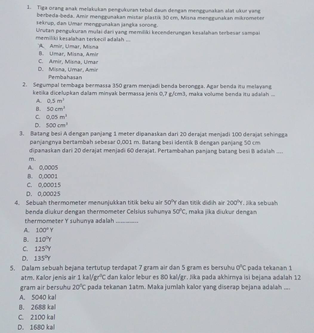 Tiga orang anak melakukan pengukuran tebal daun dengan menggunakan alat ukur yang
berbeda-beda. Amir menggunakan mistar plastik 30 cm, Misna menggunakan mikrometer
sekrup, dan Umar menggunakan jangka sorong.
Urutan pengukuran mulai dari yang memiliki kecenderungan kesalahan terbesar sampai
memiliki kesalahan terkecil adalah ...
A. Amir, Umar, Misna
B. Umar, Misna, Amir
C. Amir, Misna, Umar
D. Misna, Umar, Amir
Pembahasan
2. Segumpal tembaga bermassa 350 gram menjadi benda berongga. Agar benda itu melayang
ketika dicelupkan dalam minyak bermassa jenis 0,7 g/cm3, maka volume benda itu adalah ...
A. 0,5m^3
B. 50cm^3
C. 0,05m^3
D. 500cm^3
3. Batang besi A dengan panjang 1 meter dipanaskan dari 20 derajat menjadi 100 derajat sehingga
panjangnya bertambah sebesar 0,001 m. Batang besi identik B dengan panjang 50 cm
dipanaskan dari 20 derajat menjadi 60 derajat. Pertambahan panjang batang besi B adalah ....
m.
A. 0,0005
B. 0,0001
C. 0,00015
D. 0,00025
4. Sebuah thermometer menunjukkan titik beku air 50°Y dan titik didih air 200^0Y. Jika sebuah
benda diukur dengan thermometer Celsius suhunya 50°C , maka jika diukur dengan
thermometer Y suhunya adalah_
A. 100°Y
B. 110^0Y
C. 125°Y
D. 135°Y
5. Dalam sebuah bejana tertutup terdapat 7 gram air dan 5 gram es bersuhu 0°C pada tekanan 1
atm. Kalor jenis air 1kal/gr^0C dan kalor lebur es 80 kal/gr. Jika pada akhirnya isi bejana adalah 12
gram air bersuhu 20°C pada tekanan 1atm. Maka jumlah kalor yang diserap bejana adalah ....
A. 5040 kal
B. 2688 kal
C. 2100 kal
D. 1680 kal