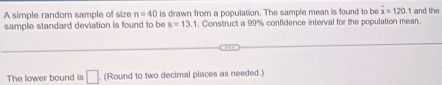 A simple random sample of size n=40 is drawn from a population. The sample mean is found to be overline x=120.1 and the 
sample standard deviation is found to be s=13.1. Construct a 99% confidence interval for the population mean. 
The lower bound is □. (Round to two decimal places as needed.)