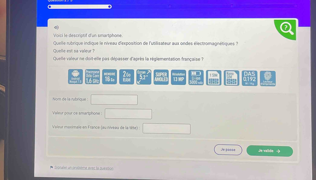 Voici le descriptif d’un smartphone. 
Quelle rubrique indique le niveau d'exposition de l'utilisateur aux ondes électromagnétiques ? 
Quelle est sa valeur ? 
Quelle valeur ne doit-elle pas dépasser d'après la réglementation française ? 
Processe MEMDIRE 2Go Ecran SUPER Résolution .. 1 SIM beginarrayr 4300IMendarray DAS 
Octo Core 5.2 ”
1,6 GHz 16 Go RAM AMOLED 13 MP L i-ion Ont 0.192
W / Kg
Nom de la rubrique : 
Valeur pour ce smartphone : 
Valeur maximale en France (au niveau de la tête) : 
Je passe Je valide 
Signaler un problème avec la question