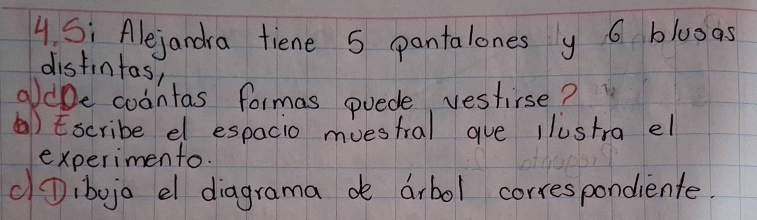 Si Alejandra fiene 5 pantalones y 6 bluoas 
distintas, 
oldbe coantas formas puede, vestirse? 
() Escribe el espacio muestral gue llustra el 
experimento. 
①Dibojo el diagrama de arbol correspondiente.