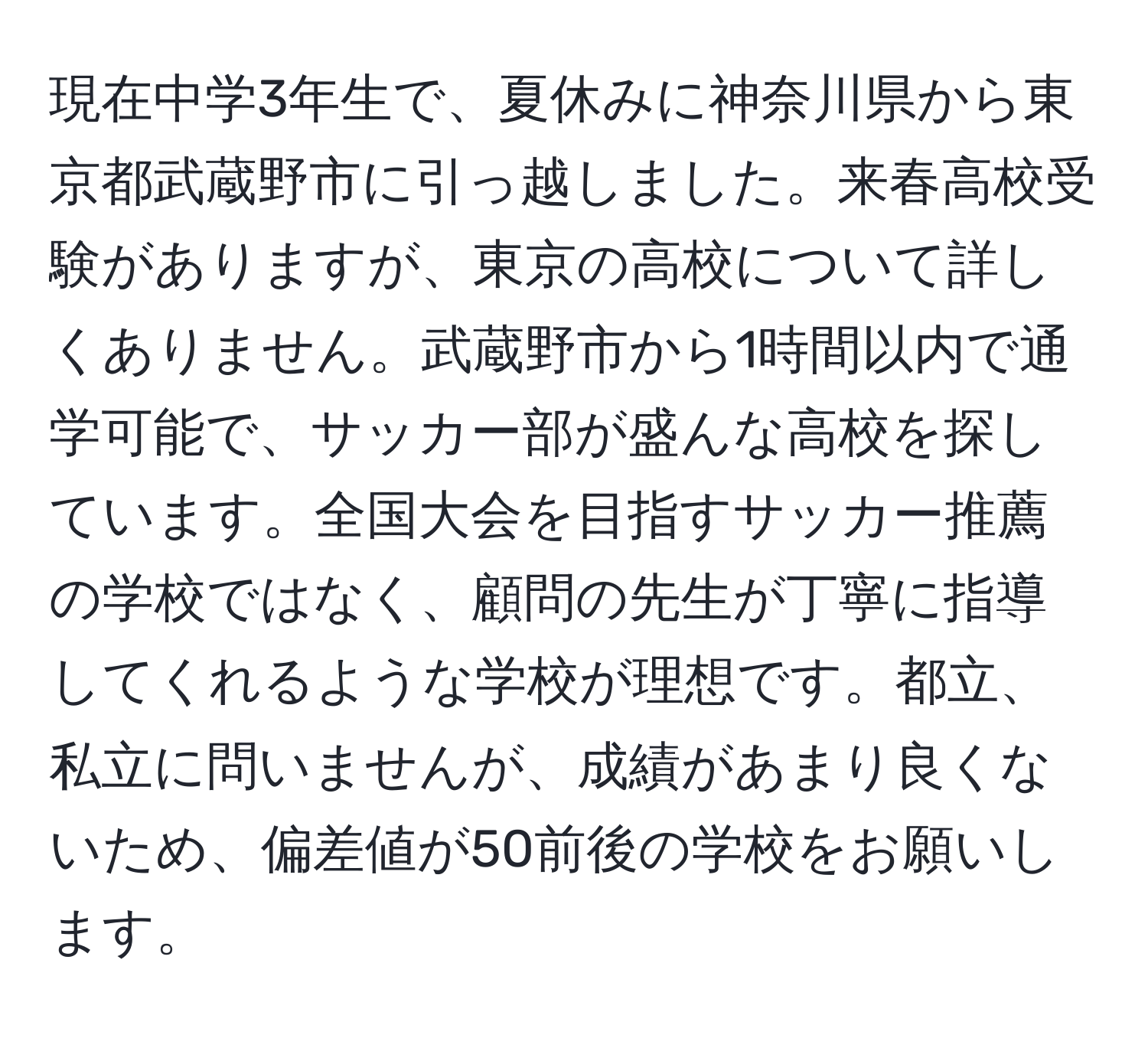 現在中学3年生で、夏休みに神奈川県から東京都武蔵野市に引っ越しました。来春高校受験がありますが、東京の高校について詳しくありません。武蔵野市から1時間以内で通学可能で、サッカー部が盛んな高校を探しています。全国大会を目指すサッカー推薦の学校ではなく、顧問の先生が丁寧に指導してくれるような学校が理想です。都立、私立に問いませんが、成績があまり良くないため、偏差値が50前後の学校をお願いします。