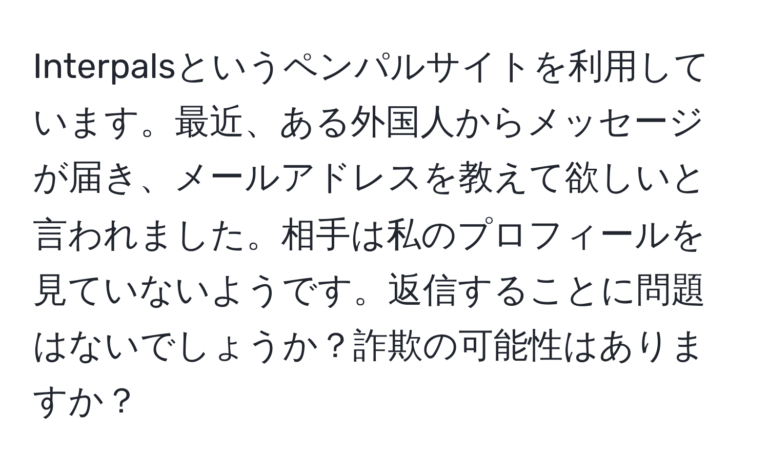 Interpalsというペンパルサイトを利用しています。最近、ある外国人からメッセージが届き、メールアドレスを教えて欲しいと言われました。相手は私のプロフィールを見ていないようです。返信することに問題はないでしょうか？詐欺の可能性はありますか？