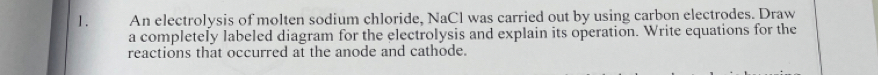 An electrolysis of molten sodium chloride, NaCl was carried out by using carbon electrodes. Draw 
a completely labeled diagram for the electrolysis and explain its operation. Write equations for the 
reactions that occurred at the anode and cathode.