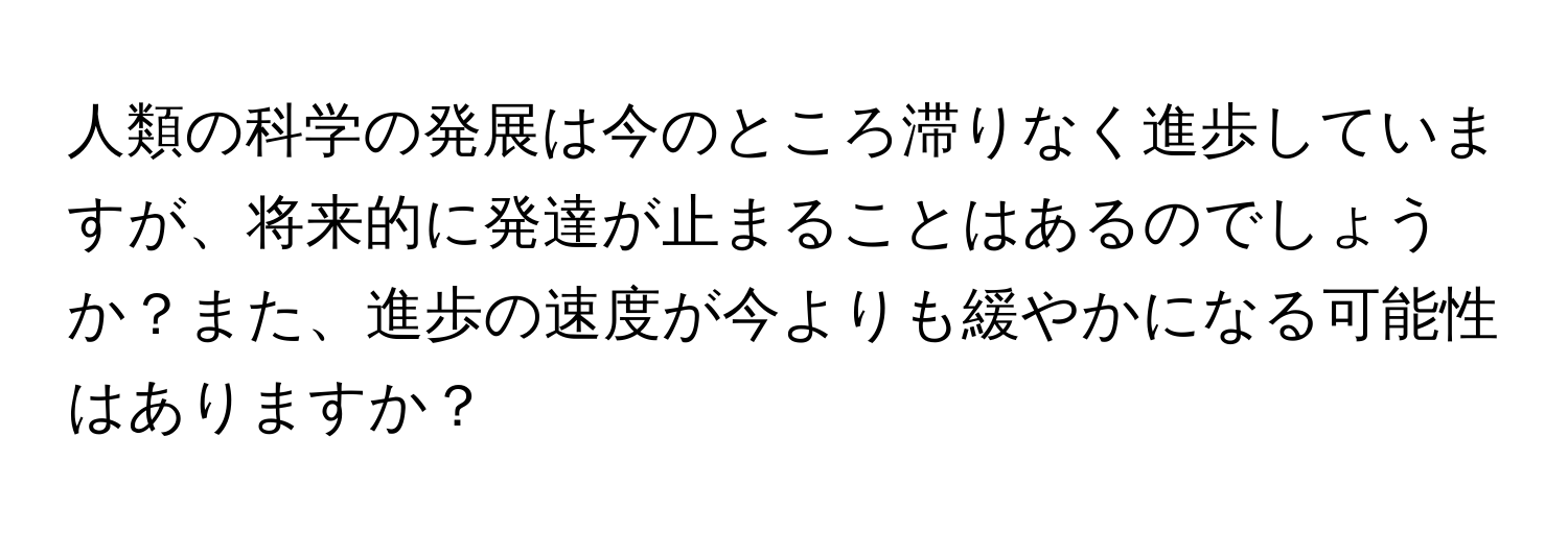 人類の科学の発展は今のところ滞りなく進歩していますが、将来的に発達が止まることはあるのでしょうか？また、進歩の速度が今よりも緩やかになる可能性はありますか？