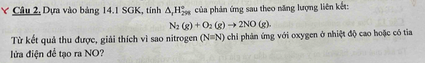 Dựa vào bảng 14.1 SGK, tính △ _rH_(298)° của phản ứng sau theo năng lượng liên kết:
N_2(g)+O_2(g)to 2NO(g). 
Từ kết quả thu được, giải thích vì sao nitrogen (Nequiv N) chỉ phản ứng với oxygen ở nhiệt độ cao hoặc có tia 
lửa điện đề tạo ra NO?