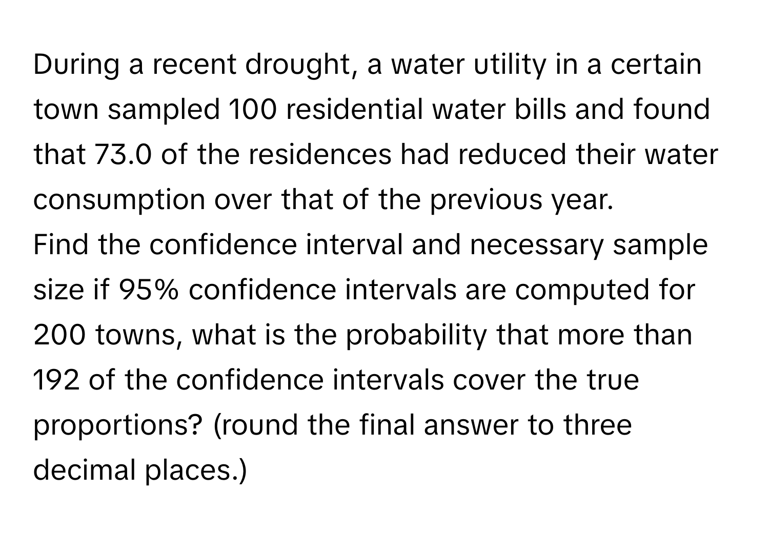 During a recent drought, a water utility in a certain town sampled 100 residential water bills and found that 73.0 of the residences had reduced their water consumption over that of the previous year. 
Find the confidence interval and necessary sample size if 95% confidence intervals are computed for 200 towns, what is the probability that more than 192 of the confidence intervals cover the true proportions? (round the final answer to three decimal places.)