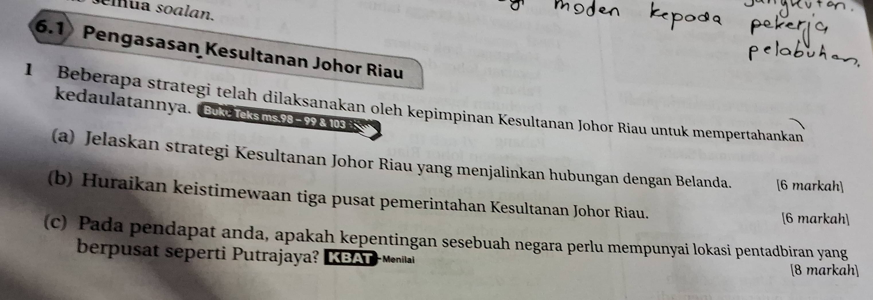 ua soalan. 
6.1 Pengasasan Kesultanan Johor Riau 
1 Beberapa strategi telah dilaksanakan oleh kepimpinan Kesultanan Johor Riau untuk mempertahankan 
kedaulatannya. ( Bukc Teksms. 98 - 99 & 103 à 
(a) Jelaskan strategi Kesultanan Johor Riau yang menjalinkan hubungan dengan Belanda. [6 markah] 
(b) Huraikan keistimewaan tiga pusat pemerintahan Kesultanan Johor Riau. 
[6 markah] 
(c) Pada pendapat anda, apakah kepentingan sesebuah negara perlu mempunyai lokasi pentadbiran yang 
berpusat seperti Putrajaya? KBAT-Menilai 
[8 markah]