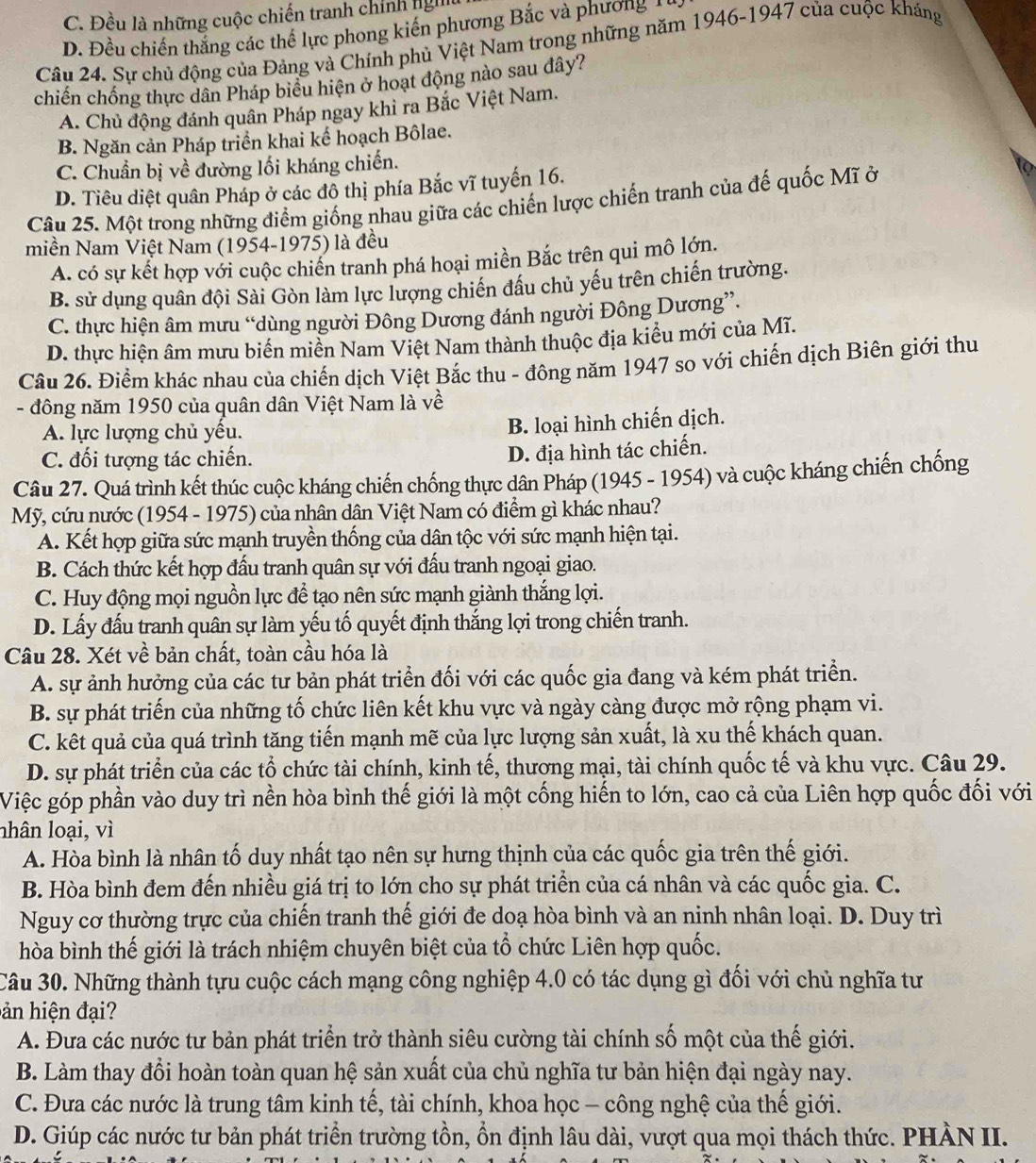 C. Đều là những cuộc chiến tranh chính nghệu
D. Đều chiến thắng các thế lực phong kiến phương Bắc và phương  
Câu 24. Sự chủ động của Đảng và Chính phủ Việt Nam trong những năm 1946-1947 của cuộc kháng
chiến chống thực dân Pháp biểu hiện ở hoạt động nào sau đây?
A. Chủ động đánh quân Pháp ngay khì ra Bắc Việt Nam.
B. Ngăn cản Pháp triển khai kế hoạch Bôlae.
C. Chuẩn bị về đường lối kháng chiến.
D. Tiêu diệt quân Pháp ở các đồ thị phía Bắc vĩ tuyến 16.
Câu 25. Một trong những điểm giống nhau giữa các chiến lược chiến tranh của đế quốc Mĩ ở
miền Nam Việt Nam (1954-1975) là đều
A. có sự kết hợp với cuộc chiến tranh phá hoại miền Bắc trên qui mô lớn.
B. sử dụng quân đội Sài Gòn làm lực lượng chiến đầu chủ yếu trên chiến trường.
C. thực hiện âm mưu “dùng người Đông Dương đánh người Đông Dương”.
D. thực hiện âm mưu biển miền Nam Việt Nam thành thuộc địa kiểu mới của Mĩ.
Câu 26. Điểm khác nhau của chiến dịch Việt Bắc thu - đông năm 1947 so với chiến dịch Biên giới thu
- đông năm 1950 của quân dân Việt Nam là về
A. lực lượng chủ yều.
B. loại hình chiến dịch.
C. đối tượng tác chiến.
D. địa hình tác chiến.
Câu 27. Quá trình kết thúc cuộc kháng chiến chống thực dân Pháp (1945 - 1954) và cuộc kháng chiến chống
Mỹ, cứu nước (1954 - 1975) của nhân dân Việt Nam có điểm gì khác nhau?
A. Kết hợp giữa sức mạnh truyền thống của dân tộc với sức mạnh hiện tại.
B. Cách thức kết hợp đấu tranh quân sự với đấu tranh ngoại giao.
C. Huy động mọi nguồn lực để tạo nên sức mạnh giành thắng lợi.
D. Lấy đấu tranh quân sự làm yếu tố quyết định thắng lợi trong chiến tranh.
Câu 28. Xét về bản chất, toàn cầu hóa là
A. sự ảnh hưởng của các tư bản phát triển đối với các quốc gia đang và kém phát triển.
B. sự phát triển của những tố chức liên kết khu vực và ngày càng được mở rộng phạm vi.
C. kết quả của quá trình tăng tiến mạnh mẽ của lực lượng sản xuất, là xu thế khách quan.
D. sự phát triển của các tổ chức tài chính, kinh tế, thương mại, tài chính quốc tế và khu vực. Câu 29.
Việc góp phần vào duy trì nền hòa bình thế giới là một cống hiến to lớn, cao cả của Liên hợp quốc đối với
nhân loại, vì
A. Hòa bình là nhân tố duy nhất tạo nên sự hưng thịnh của các quốc gia trên thế giới.
B. Hòa bình đem đến nhiều giá trị to lớn cho sự phát triển của cá nhân và các quốc gia. C.
Nguy cơ thường trực của chiến tranh thế giới đe doạ hòa bình và an ninh nhân loại. D. Duy trì
hòa bình thế giới là trách nhiệm chuyên biệt của tổ chức Liên hợp quốc.
Câu 30. Những thành tựu cuộc cách mạng công nghiệp 4.0 có tác dụng gì đối với chủ nghĩa tư
hản hiện đạ 
A. Đưa các nước tư bản phát triển trở thành siêu cường tài chính số một của thế giới.
B. Làm thay đổi hoàn toàn quan hệ sản xuất của chủ nghĩa tư bản hiện đại ngày nay.
C. Đưa các nước là trung tâm kinh tế, tài chính, khoa học - công nghệ của thế giới.
D. Giúp các nước tư bản phát triển trường tồn, ổn định lâu dài, vượt qua mọi thách thức. PHÀN II.