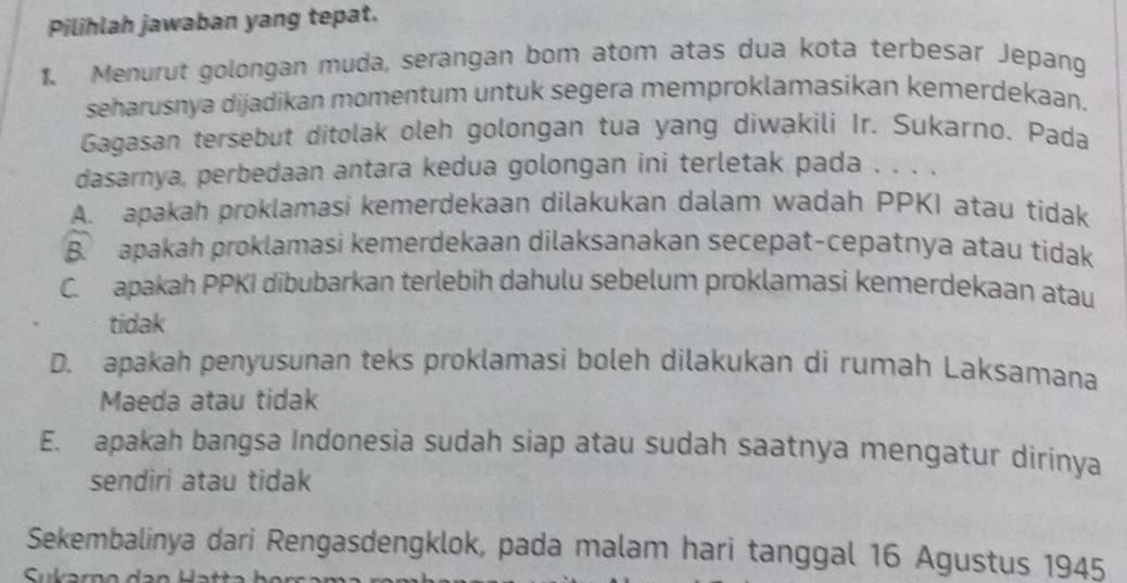 Pilihlah jawaban yang tepat.
1. Menurut golongan muda, serangan bom atom atas dua kota terbesar Jepang
seharusnya dijadikan momentum untuk segera memproklamasikan kemerdekaan.
Gagasan tersebut ditolak oleh golongan tua yang diwakili Ir. Sukarno. Pada
dasarnya, perbedaan antara kedua golongan ini terletak pada . . . .
A. apakah proklamasi kemerdekaan dilakukan dalam wadah PPKI atau tidak
B. apakah proklamasi kemerdekaan dilaksanakan secepat-cepatnya atau tidak
C. apakah PPKI dibubarkan terlebih dahulu sebelum proklamasi kemerdekaan atau
tidak
D. apakah penyusunan teks proklamasi boleh dilakukan di rumah Laksamana
Maeda atau tidak
E. apakah bangsa Indonesia sudah siap atau sudah saatnya mengatur dirinya
sendiri atau tidak
Sekembalinya dari Rengasdengklok, pada malam hari tanggal 16 Agustus 1945