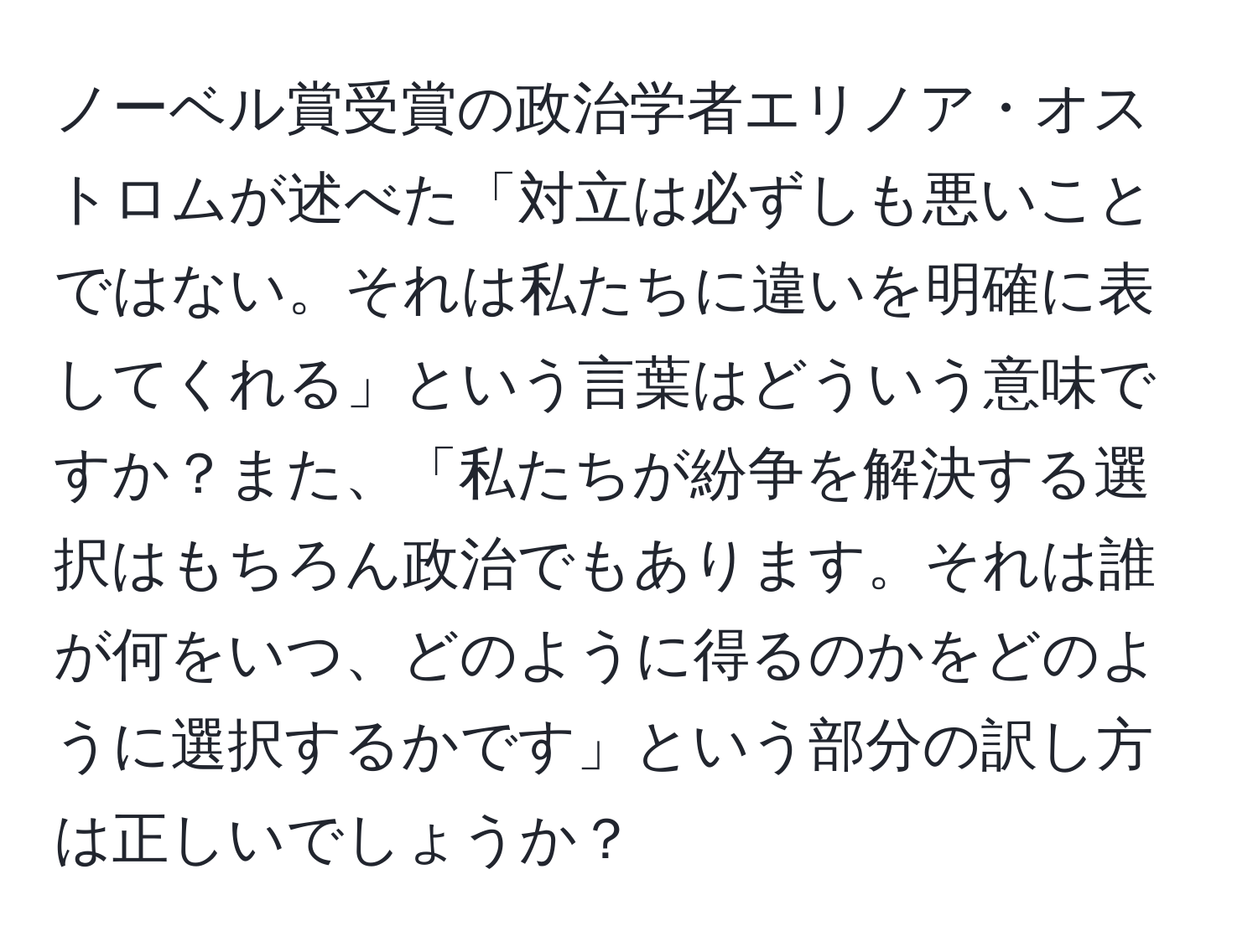 ノーベル賞受賞の政治学者エリノア・オストロムが述べた「対立は必ずしも悪いことではない。それは私たちに違いを明確に表してくれる」という言葉はどういう意味ですか？また、「私たちが紛争を解決する選択はもちろん政治でもあります。それは誰が何をいつ、どのように得るのかをどのように選択するかです」という部分の訳し方は正しいでしょうか？