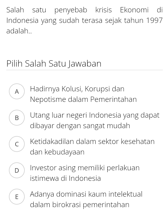 Salah satu penyebab krisis Ekonomi di
Indonesia yang sudah terasa sejak tahun 1997
adalah..
Pilih Salah Satu Jawaban
A Hadirnya Kolusi, Korupsi dan
Nepotisme dalam Pemerintahan
B Utang luar negeri Indonesia yang dapat
dibayar dengan sangat mudah
C Ketidakadilan dalam sektor kesehatan
dan kebudayaan
D Investor asing memiliki perlakuan
istimewa di Indonesia
EAdanya dominasi kaum intelektual
dalam birokrasi pemerintahan