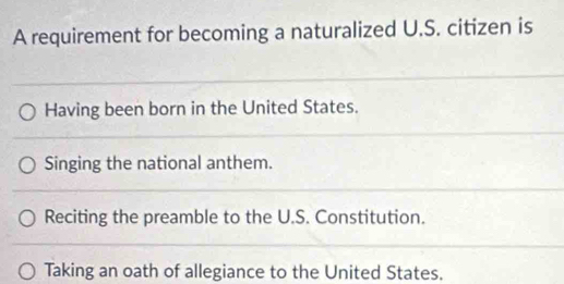 A requirement for becoming a naturalized U.S. citizen is
Having been born in the United States.
Singing the national anthem.
Reciting the preamble to the U.S. Constitution.
Taking an oath of allegiance to the United States.